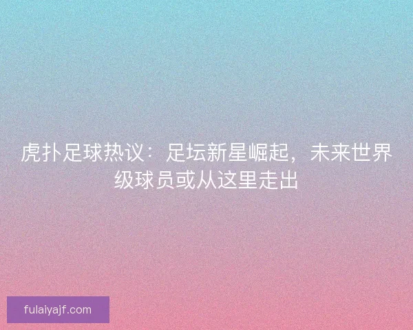 虎扑足球热议：足坛新星崛起，未来世界级球员或从这里走出