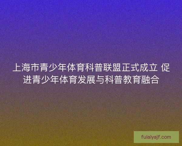 上海市青少年体育科普联盟正式成立 促进青少年体育发展与科普教育融合
