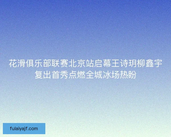 花滑俱乐部联赛北京站启幕王诗玥柳鑫宇复出首秀点燃全城冰场热盼