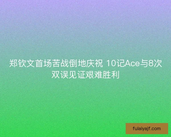 郑钦文首场苦战倒地庆祝 10记Ace与8次双误见证艰难胜利