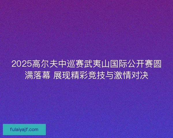 2025高尔夫中巡赛武夷山国际公开赛圆满落幕 展现精彩竞技与激情对决