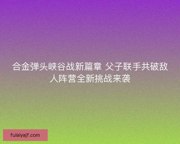 合金弹头峡谷战新篇章 父子联手共破敌人阵营全新挑战来袭