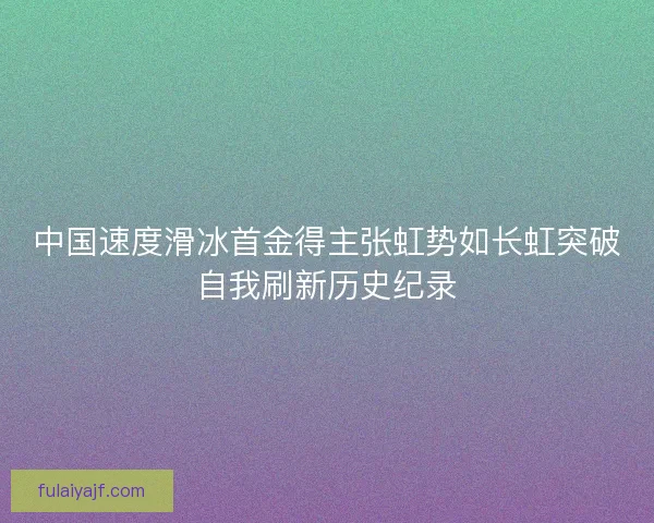 中国速度滑冰首金得主张虹势如长虹突破自我刷新历史纪录