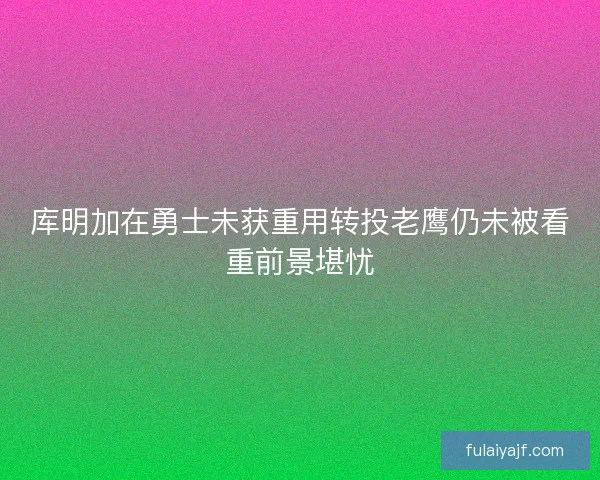 库明加在勇士未获重用转投老鹰仍未被看重前景堪忧