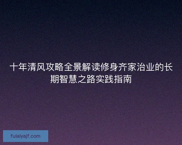十年清风攻略全景解读修身齐家治业的长期智慧之路实践指南 十年清风攻略全景解读修身齐家治业的长期智慧之路实践指南