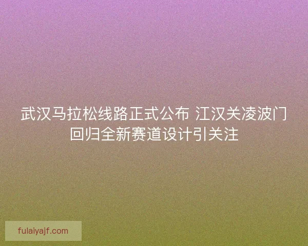 武汉马拉松线路正式公布 江汉关凌波门回归全新赛道设计引关注