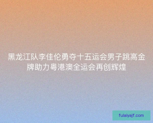 黑龙江队李佳伦勇夺十五运会男子跳高金牌助力粤港澳全运会再创辉煌