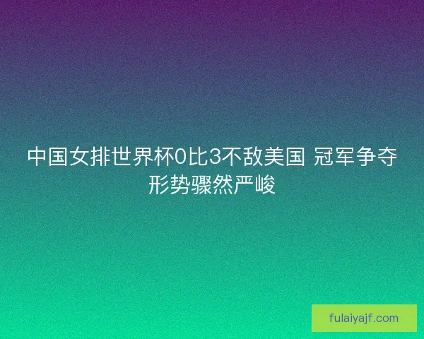 中国女排世界杯0比3不敌美国 冠军争夺形势骤然严峻