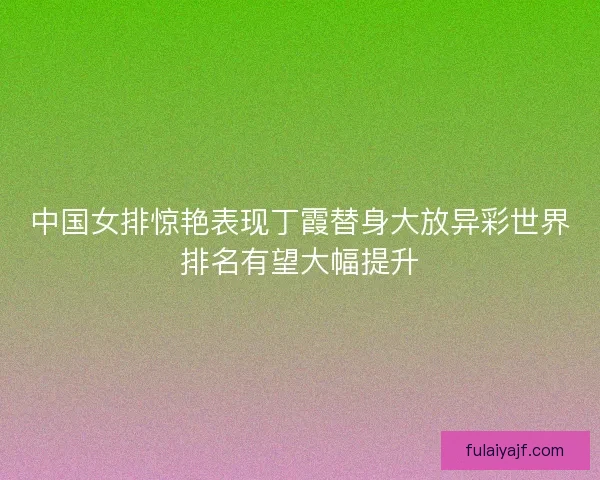 中国女排惊艳表现丁霞替身大放异彩世界排名有望大幅提升