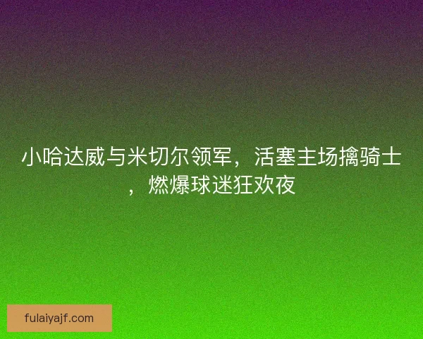 小哈达威与米切尔领军，活塞主场擒骑士，燃爆球迷狂欢夜