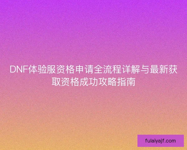 DNF体验服资格申请全流程详解与最新获取资格成功攻略指南