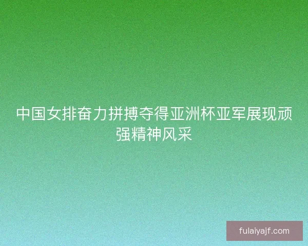 中国女排奋力拼搏夺得亚洲杯亚军展现顽强精神风采