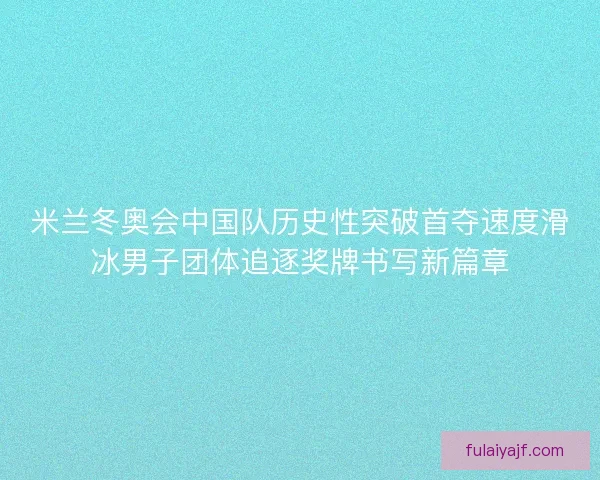 米兰冬奥会中国队历史性突破首夺速度滑冰男子团体追逐奖牌书写新篇章