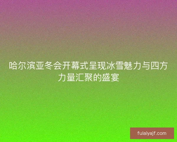 哈尔滨亚冬会开幕式呈现冰雪魅力与四方力量汇聚的盛宴 哈尔滨亚冬会开幕式呈现冰雪魅力与四方力量汇聚的盛宴