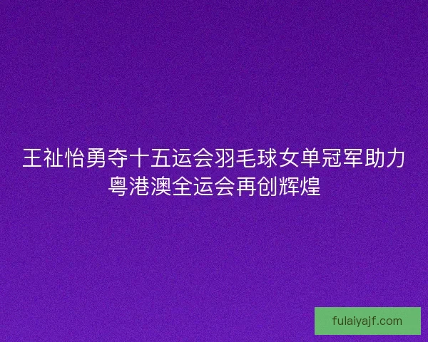 王祉怡勇夺十五运会羽毛球女单冠军助力粤港澳全运会再创辉煌