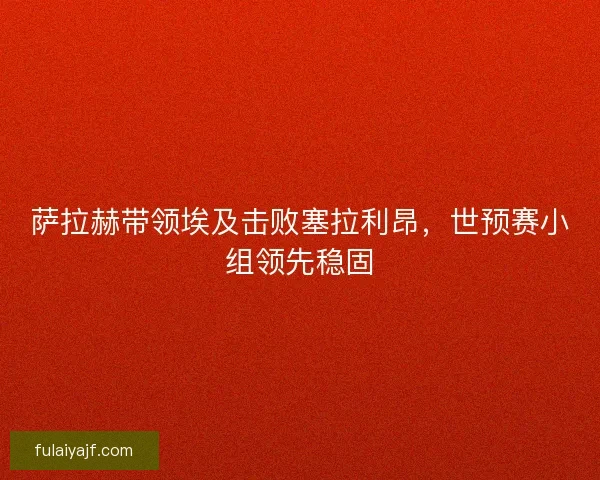 萨拉赫带领埃及击败塞拉利昂，世预赛小组领先稳固