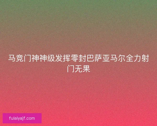 马竞门神神级发挥零封巴萨亚马尔全力射门无果