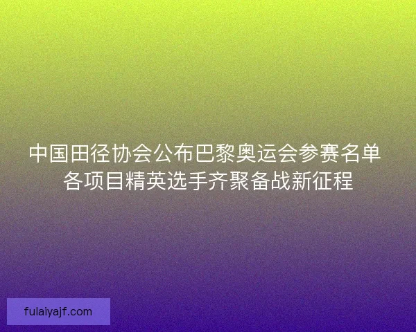 中国田径协会公布巴黎奥运会参赛名单 各项目精英选手齐聚备战新征程