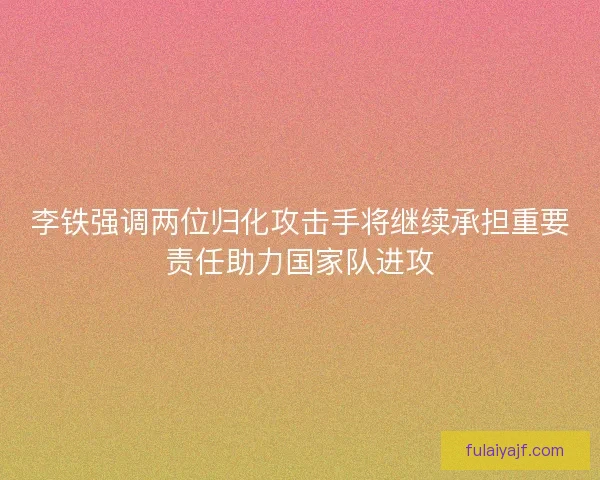 李铁强调两位归化攻击手将继续承担重要责任助力国家队进攻